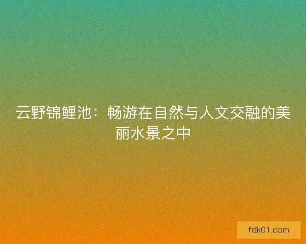 云野锦鲤池：畅游在自然与人文交融的美丽水景之中