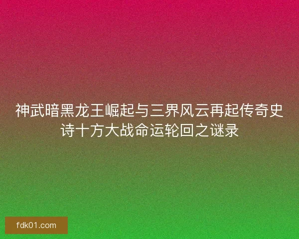 神武暗黑龙王崛起与三界风云再起传奇史诗十方大战命运轮回之谜录
