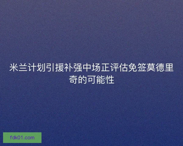 米兰计划引援补强中场正评估免签莫德里奇的可能性 米兰计划引援补强中场正评估免签莫德里奇的可能性