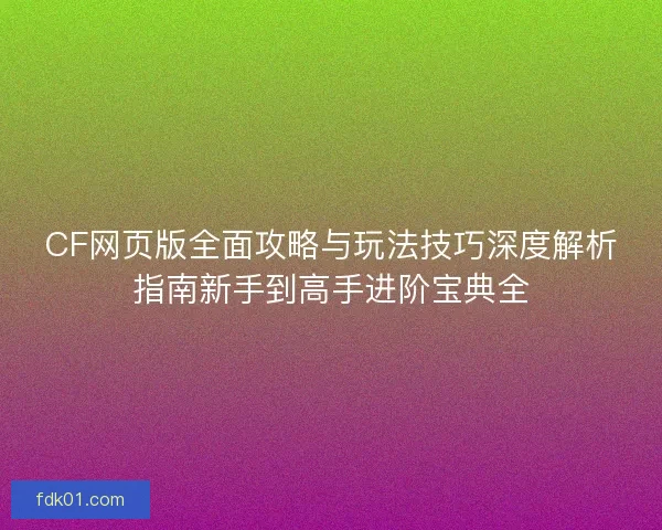 CF网页版全面攻略与玩法技巧深度解析指南新手到高手进阶宝典全