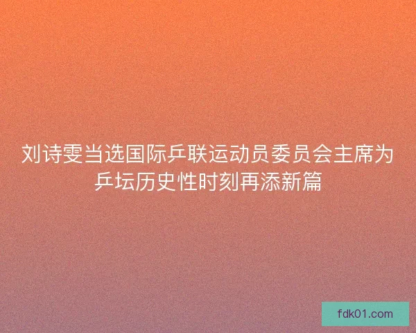 刘诗雯当选国际乒联运动员委员会主席为乒坛历史性时刻再添新篇