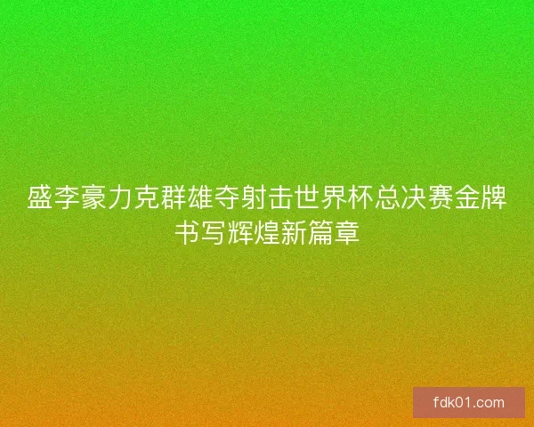 盛李豪力克群雄夺射击世界杯总决赛金牌书写辉煌新篇章