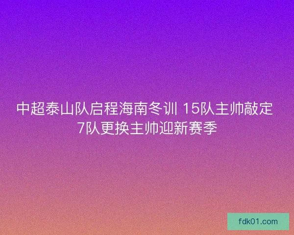 中超泰山队启程海南冬训 15队主帅敲定 7队更换主帅迎新赛季 中超泰山队启程海南冬训 15队主帅敲定 7队更换主帅迎新赛季