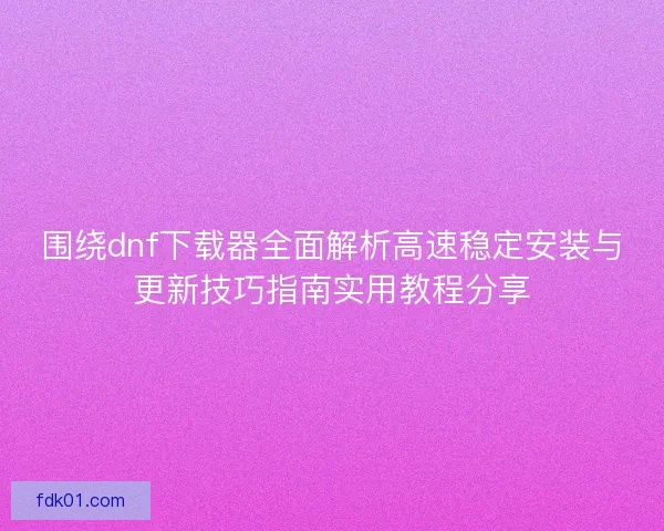 围绕dnf下载器全面解析高速稳定安装与更新技巧指南实用教程分享