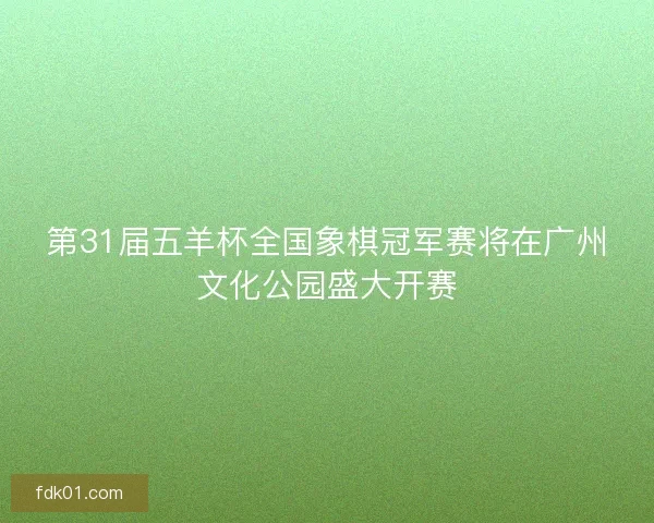 第31届五羊杯全国象棋冠军赛将在广州文化公园盛大开赛