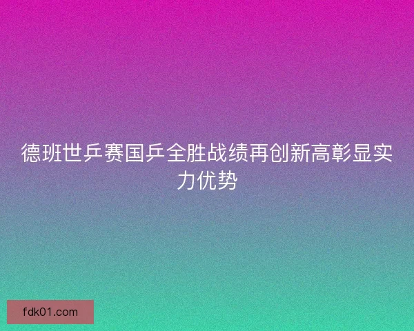德班世乒赛国乒全胜战绩再创新高彰显实力优势 德班世乒赛国乒全胜战绩再创新高彰显实力优势