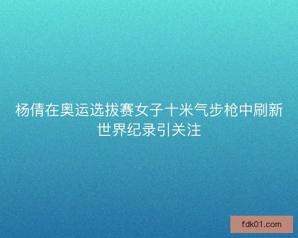 杨倩在奥运选拔赛女子十米气步枪中刷新世界纪录引关注