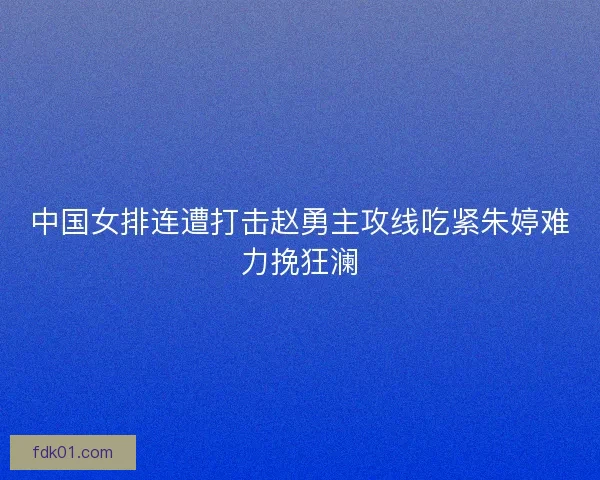 中国女排连遭打击赵勇主攻线吃紧朱婷难力挽狂澜