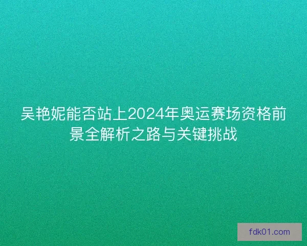 吴艳妮能否站上2024年奥运赛场资格前景全解析之路与关键挑战