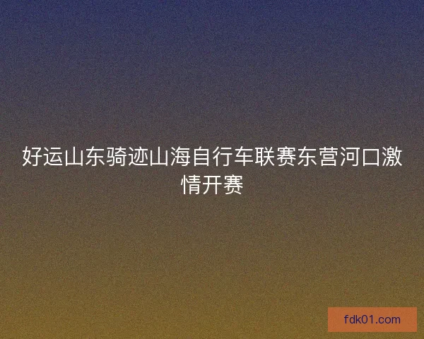 好运山东骑迹山海自行车联赛东营河口激情开赛 好运山东骑迹山海自行车联赛东营河口激情开赛