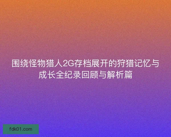 围绕怪物猎人2G存档展开的狩猎记忆与成长全纪录回顾与解析篇 围绕怪物猎人2G存档展开的狩猎记忆与成长全纪录回顾与解析篇