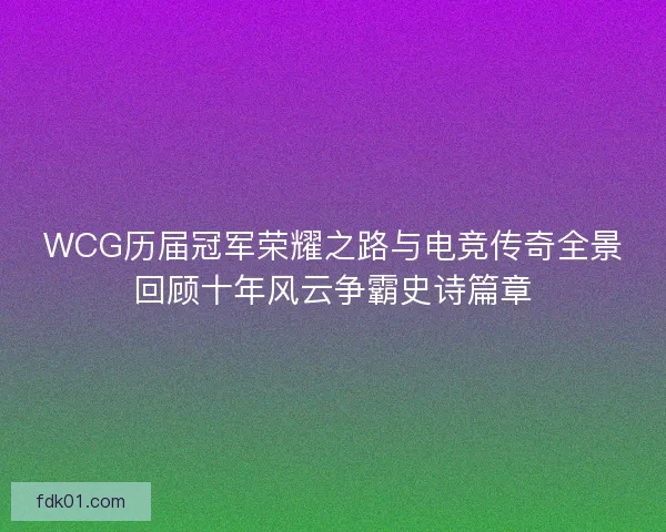 WCG历届冠军荣耀之路与电竞传奇全景回顾十年风云争霸史诗篇章 WCG历届冠军荣耀之路与电竞传奇全景回顾十年风云争霸史诗篇章