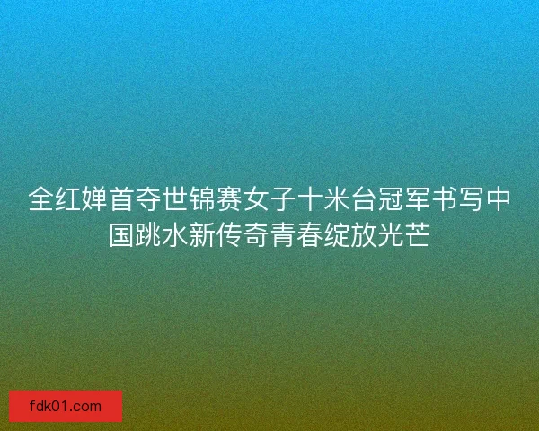 全红婵首夺世锦赛女子十米台冠军书写中国跳水新传奇青春绽放光芒 全红婵首夺世锦赛女子十米台冠军书写中国跳水新传奇青春绽放光芒